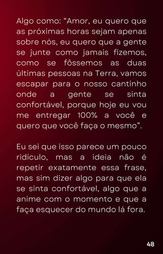 Algo como: “Amor, eu quero que
as próximas horas sejam apenas
sobre nós, eu quero que a gente
se junte como jamais fizemos,
como se fôssemos as duas
últimas pessoas na Terra, vamos
escapar para o nosso cantinho
onde a gente se sinta
confortável, porque hoje eu vou
me entregar 100% a você e
quero que você faça o mesmo”.
Eu sei que isso parece um pouco
ridículo, mas a ideia não é
repetir exatamente essa frase,
mas sim dizer algo para que ela
se sinta confortável, algo que a
anime com o momento e que a
faça esquecer do mundo lá fora.
48
48
48
 