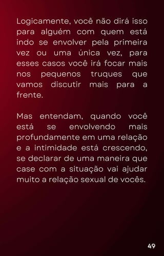 Logicamente, você não dirá isso
para alguém com quem está
indo se envolver pela primeira
vez ou uma única vez, para
esses casos você irá focar mais
nos pequenos truques que
vamos discutir mais para a
frente.
Mas entendam, quando você
está se envolvendo mais
profundamente em uma relação
e a intimidade está crescendo,
se declarar de uma maneira que
case com a situação vai ajudar
muito a relação sexual de vocês.
49
49
49
 