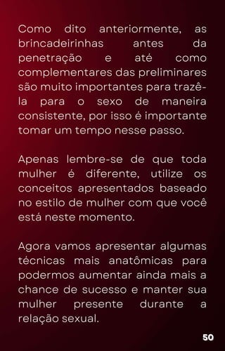 Como dito anteriormente, as
brincadeirinhas antes da
penetração e até como
complementares das preliminares
são muito importantes para trazê-
la para o sexo de maneira
consistente, por isso é importante
tomar um tempo nesse passo.
Apenas lembre-se de que toda
mulher é diferente, utilize os
conceitos apresentados baseado
no estilo de mulher com que você
está neste momento.
Agora vamos apresentar algumas
técnicas mais anatômicas para
podermos aumentar ainda mais a
chance de sucesso e manter sua
mulher presente durante a
relação sexual.
50
50
50
 