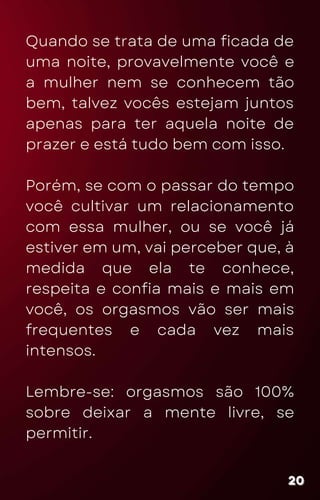 Quando se trata de uma ficada de
uma noite, provavelmente você e
a mulher nem se conhecem tão
bem, talvez vocês estejam juntos
apenas para ter aquela noite de
prazer e está tudo bem com isso.
Porém, se com o passar do tempo
você cultivar um relacionamento
com essa mulher, ou se você já
estiver em um, vai perceber que, à
medida que ela te conhece,
respeita e confia mais e mais em
você, os orgasmos vão ser mais
frequentes e cada vez mais
intensos.
Lembre-se: orgasmos são 100%
sobre deixar a mente livre, se
permitir.
20
20
20
 
