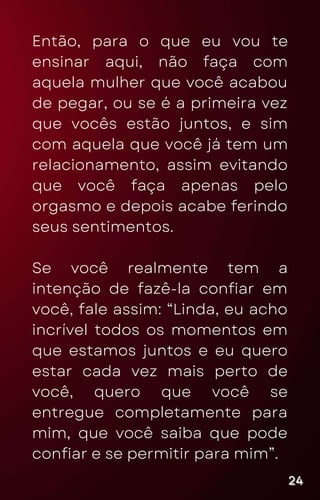 Então, para o que eu vou te
ensinar aqui, não faça com
aquela mulher que você acabou
de pegar, ou se é a primeira vez
que vocês estão juntos, e sim
com aquela que você já tem um
relacionamento, assim evitando
que você faça apenas pelo
orgasmo e depois acabe ferindo
seus sentimentos.
Se você realmente tem a
intenção de fazê-la confiar em
você, fale assim: “Linda, eu acho
incrível todos os momentos em
que estamos juntos e eu quero
estar cada vez mais perto de
você, quero que você se
entregue completamente para
mim, que você saiba que pode
confiar e se permitir para mim”.
24
24
24
 