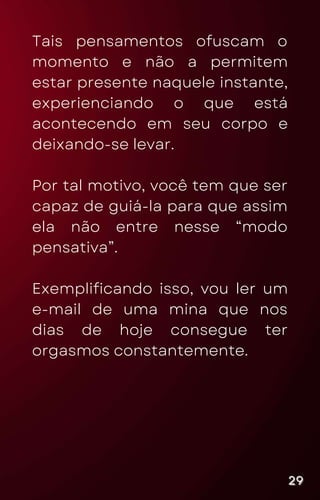 Tais pensamentos ofuscam o
momento e não a permitem
estar presente naquele instante,
experienciando o que está
acontecendo em seu corpo e
deixando-se levar.
Por tal motivo, você tem que ser
capaz de guiá-la para que assim
ela não entre nesse “modo
pensativa”.
Exemplificando isso, vou ler um
e-mail de uma mina que nos
dias de hoje consegue ter
orgasmos constantemente.
29
29
29
 
