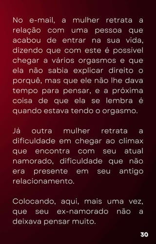 No e-mail, a mulher retrata a
relação com uma pessoa que
acabou de entrar na sua vida,
dizendo que com este é possível
chegar a vários orgasmos e que
ela não sabia explicar direito o
porquê, mas que ele não lhe dava
tempo para pensar, e a próxima
coisa de que ela se lembra é
quando estava tendo o orgasmo.
Já outra mulher retrata a
dificuldade em chegar ao clímax
que encontra com seu atual
namorado, dificuldade que não
era presente em seu antigo
relacionamento.
Colocando, aqui, mais uma vez,
que seu ex-namorado não a
deixava pensar muito.
30
30
30
 