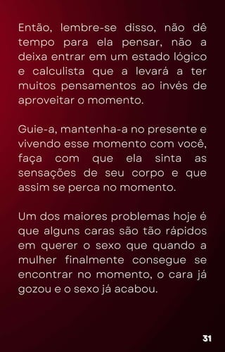 Então, lembre-se disso, não dê
tempo para ela pensar, não a
deixa entrar em um estado lógico
e calculista que a levará a ter
muitos pensamentos ao invés de
aproveitar o momento.
Guie-a, mantenha-a no presente e
vivendo esse momento com você,
faça com que ela sinta as
sensações de seu corpo e que
assim se perca no momento.
Um dos maiores problemas hoje é
que alguns caras são tão rápidos
em querer o sexo que quando a
mulher finalmente consegue se
encontrar no momento, o cara já
gozou e o sexo já acabou.
31
31
31
 