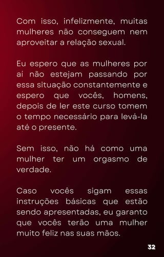 Com isso, infelizmente, muitas
mulheres não conseguem nem
aproveitar a relação sexual.
Eu espero que as mulheres por
aí não estejam passando por
essa situação constantemente e
espero que vocês, homens,
depois de ler este curso tomem
o tempo necessário para levá-la
até o presente.
Sem isso, não há como uma
mulher ter um orgasmo de
verdade.
Caso vocês sigam essas
instruções básicas que estão
sendo apresentadas, eu garanto
que vocês terão uma mulher
muito feliz nas suas mãos.
32
32
32
 