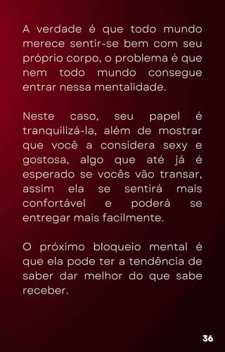 A verdade é que todo mundo
merece sentir-se bem com seu
próprio corpo, o problema é que
nem todo mundo consegue
entrar nessa mentalidade.
Neste caso, seu papel é
tranquilizá-la, além de mostrar
que você a considera sexy e
gostosa, algo que até já é
esperado se vocês vão transar,
assim ela se sentirá mais
confortável e poderá se
entregar mais facilmente.
O próximo bloqueio mental é
que ela pode ter a tendência de
saber dar melhor do que sabe
receber.
36
36
36
 