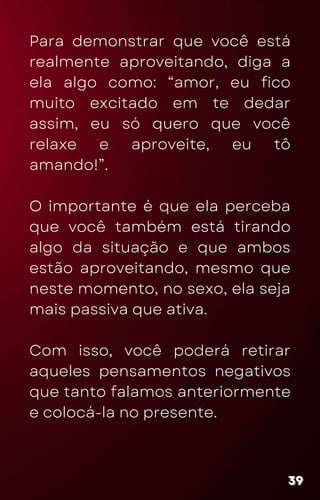 Para demonstrar que você está
realmente aproveitando, diga a
ela algo como: “amor, eu fico
muito excitado em te dedar
assim, eu só quero que você
relaxe e aproveite, eu tô
amando!”.
O importante é que ela perceba
que você também está tirando
algo da situação e que ambos
estão aproveitando, mesmo que
neste momento, no sexo, ela seja
mais passiva que ativa.
Com isso, você poderá retirar
aqueles pensamentos negativos
que tanto falamos anteriormente
e colocá-la no presente.
39
39
39
 