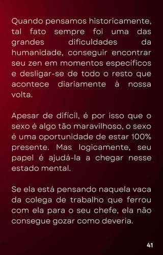Quando pensamos historicamente,
tal fato sempre foi uma das
grandes dificuldades da
humanidade, conseguir encontrar
seu zen em momentos específicos
e desligar-se de todo o resto que
acontece diariamente à nossa
volta.
Apesar de difícil, é por isso que o
sexo é algo tão maravilhoso, o sexo
é uma oportunidade de estar 100%
presente. Mas logicamente, seu
papel é ajudá-la a chegar nesse
estado mental.
Se ela está pensando naquela vaca
da colega de trabalho que ferrou
com ela para o seu chefe, ela não
consegue gozar como deveria.
41
41
41
 