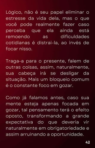 Lógico, não é seu papel eliminar o
estresse da vida dela, mas o que
você pode realmente fazer caso
perceba que ela ainda está
remoendo as dificuldades
cotidianas é distrai-la, ao invés de
focar nisso.
Traga-a para o presente, falem de
outras coisas, assim, naturalmente,
sua cabeça irá se desligar da
situação. Mais um bloqueio comum
é o constante foco em gozar.
Como já falamos antes, caso sua
mente esteja apenas focada em
gozar, tal pensamento terá o efeito
oposto, transformando a grande
expectativa do que deveria vir
naturalmente em obrigatoriedade e
assim arruinando a oportunidade.
42
42
42
 