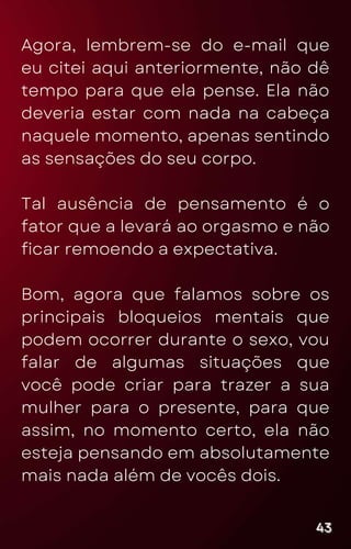 Agora, lembrem-se do e-mail que
eu citei aqui anteriormente, não dê
tempo para que ela pense. Ela não
deveria estar com nada na cabeça
naquele momento, apenas sentindo
as sensações do seu corpo.
Tal ausência de pensamento é o
fator que a levará ao orgasmo e não
ficar remoendo a expectativa.
Bom, agora que falamos sobre os
principais bloqueios mentais que
podem ocorrer durante o sexo, vou
falar de algumas situações que
você pode criar para trazer a sua
mulher para o presente, para que
assim, no momento certo, ela não
esteja pensando em absolutamente
mais nada além de vocês dois.
43
43
43
 