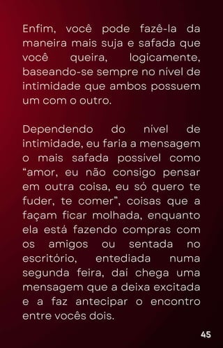 Enfim, você pode fazê-la da
maneira mais suja e safada que
você queira, logicamente,
baseando-se sempre no nível de
intimidade que ambos possuem
um com o outro.
Dependendo do nível de
intimidade, eu faria a mensagem
o mais safada possível como
“amor, eu não consigo pensar
em outra coisa, eu só quero te
fuder, te comer”, coisas que a
façam ficar molhada, enquanto
ela está fazendo compras com
os amigos ou sentada no
escritório, entediada numa
segunda feira, daí chega uma
mensagem que a deixa excitada
e a faz antecipar o encontro
entre vocês dois.
45
45
45
 