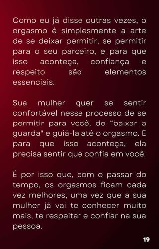 Como eu já disse outras vezes, o
orgasmo é simplesmente a arte
de se deixar permitir, se permitir
para o seu parceiro, e para que
isso aconteça, confiança e
respeito são elementos
essenciais.
Sua mulher quer se sentir
confortável nesse processo de se
permitir para você, de “baixar a
guarda" e guiá-la até o orgasmo. E
para que isso aconteça, ela
precisa sentir que confia em você.
É por isso que, com o passar do
tempo, os orgasmos ficam cada
vez melhores, uma vez que a sua
mulher já vai te conhecer muito
mais, te respeitar e confiar na sua
pessoa.
19
19
19
 