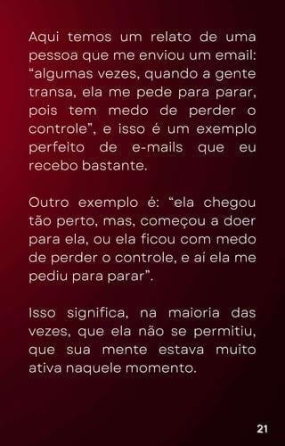 Aqui temos um relato de uma
pessoa que me enviou um email:
“algumas vezes, quando a gente
transa, ela me pede para parar,
pois tem medo de perder o
controle”, e isso é um exemplo
perfeito de e-mails que eu
recebo bastante.
Outro exemplo é: “ela chegou
tão perto, mas, começou a doer
para ela, ou ela ficou com medo
de perder o controle, e aí ela me
pediu para parar”.
Isso significa, na maioria das
vezes, que ela não se permitiu,
que sua mente estava muito
ativa naquele momento.
21
21
21
 