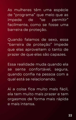 As mulheres têm uma espécie
de “programa” que meio que as
impede de “se permitir”
facilmente, como se fosse uma
barreira de proteção.
Quando falamos de sexo, essa
“barreira de proteção” impede
que elas aproveitem o tanto de
prazer de que elas são capazes.
Essa realidade muda quando ela
se sente confortável, segura,
quando confia na pessoa com a
qual está se relacionando.
Ai a coisa fica muito mais fácil,
ela tem muito mais prazer e tem
orgasmos de forma mais rápida
e mais intensa.
22
22
22
 