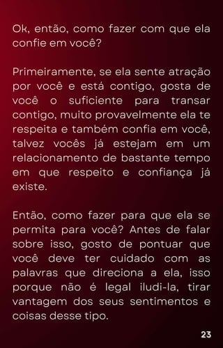 Ok, então, como fazer com que ela
confie em você?
Primeiramente, se ela sente atração
por você e está contigo, gosta de
você o suficiente para transar
contigo, muito provavelmente ela te
respeita e também confia em você,
talvez vocês já estejam em um
relacionamento de bastante tempo
em que respeito e confiança já
existe.
Então, como fazer para que ela se
permita para você? Antes de falar
sobre isso, gosto de pontuar que
você deve ter cuidado com as
palavras que direciona a ela, isso
porque não é legal iludi-la, tirar
vantagem dos seus sentimentos e
coisas desse tipo.
23
23
23
 
