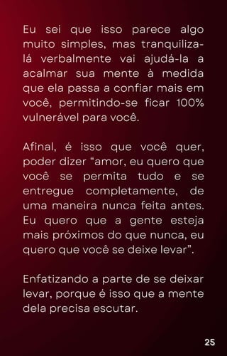 Eu sei que isso parece algo
muito simples, mas tranquiliza-
lá verbalmente vai ajudá-la a
acalmar sua mente à medida
que ela passa a confiar mais em
você, permitindo-se ficar 100%
vulnerável para você.
Afinal, é isso que você quer,
poder dizer “amor, eu quero que
você se permita tudo e se
entregue completamente, de
uma maneira nunca feita antes.
Eu quero que a gente esteja
mais próximos do que nunca, eu
quero que você se deixe levar”.
Enfatizando a parte de se deixar
levar, porque é isso que a mente
dela precisa escutar.
25
25
25
 
