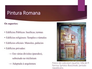 Os suportes:
• Edifícios Públicos: basílicas; termas
• Edifícios religiosos: Templos e túmulos
• Edifícios oficiais: Mansões, palácios
• Edifícios privados:
→ Em várias divisões (paredes),
sobretudo no triclinium
→ Adaptada à arquitetura Fresco de cubiculum (quarto), Villa de P.
Fannius Synistor, Boscoreale, período
republicano.
 