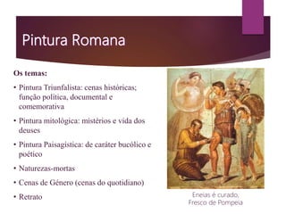 Os temas:
• Pintura Triunfalista: cenas históricas;
função política, documental e
comemorativa
• Pintura mitológica: mistérios e vida dos
deuses
• Pintura Paisagística: de caráter bucólico e
poético
• Naturezas-mortas
• Cenas de Género (cenas do quotidiano)
• Retrato Eneias é curado,
Fresco de Pompeia
 