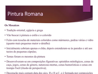 Os Mosaicos
• Tradição oriental, egípcia e grega
• Vão buscar à pintura o estilo e o colorido
• Feito com tesselas de materiais coloridos como mármores, pedras várias e vidro
(quanto mais pequenas maior o detalhe)
• Inicialmente cobriam apenas o chão, depois estenderam-se às paredes e até aos
tectos de pequenas cúpulas;
• Temas foram os mesmos da pintura
• Desenvolveram-se em composições figurativas: episódios mitológicos, cenas de
caça, jogos, cenas de género, naturezas-mortas, cenas humorísticas e cenas em
trompe-l'oeil (ilusão de perspectiva);
• Decoração mais comum data dos sécs. II e II a.C. e é formada por composições
 