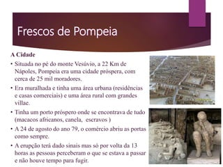 A Cidade
• Situada no pé do monte Vesúvio, a 22 Km de
Nápoles, Pompeia era uma cidade próspera, com
cerca de 25 mil moradores.
• Era muralhada e tinha uma área urbana (residências
e casas comerciais) e uma área rural com grandes
villae.
• Tinha um porto próspero onde se encontrava de tudo
(macacos africanos, canela, escravos )
• A 24 de agosto do ano 79, o comércio abriu as portas
como sempre.
• A erupção terá dado sinais mas só por volta da 13
horas as pessoas perceberam o que se estava a passar
e não houve tempo para fugir.
 