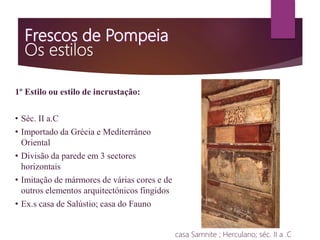 1º Estilo ou estilo de incrustação:
• Séc. II a.C
• Importado da Grécia e Mediterrâneo
Oriental
• Divisão da parede em 3 sectores
horizontais
• Imitação de mármores de várias cores e de
outros elementos arquitectónicos fingidos
• Ex.s casa de Salústio; casa do Fauno
casa Samnite ; Herculano; séc. II a .C
 