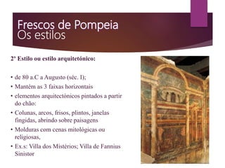 2º Estilo ou estilo arquitetónico:
• de 80 a.C a Augusto (séc. I);
• Mantém as 3 faixas horizontais
• elementos arquitectónicos pintados a partir
do chão:
• Colunas, arcos, frisos, plintos, janelas
fingidas, abrindo sobre paisagens
• Molduras com cenas mitológicas ou
religiosas,
• Ex.s: Villa dos Mistérios; Villa de Fannius
Sinistor
 
