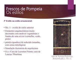 3º Estilo ou estilo ornamental:
• Séc. I – evolui do estilo anterior
• Elementos arquitectónicos muito
decorados com motivos vegetalistas e
fundos de uma só cor (vermelho, verde,
preto)
• painéis (quadros) de reduzido tamanho,
com cenas mitológicas
• Simulação ilusionista de arquitectura
• Ex.s: Casa de Lucretius Fronto; casa de
Loreius Tiburtinus
Villa de Agrippa Postumus,
Boscotrecase, c. 10 a .C
 
