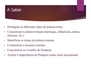 • Distinguir os diferentes tipos de pintura roma
• Caracterizar a pintura romana (tipologia, influências, temas,
técnicas, etc.)
• Identificar os temas da pintura romana
• Caracterizar o mosaico romano
• Caracterizar os 4 estilos de Pompeia
• Avaliar a importância de Pompeia como fonte documental
 