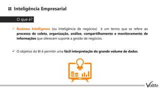 Inteligência Empresarial
✓ Business Intelligence (ou Inteligência de negócios) é um termo que se refere ao
processo de coleta, organização, análise, compartilhamento e monitoramento de
informações que oferecem suporte a gestão de negócios.
✓ O objetivo do BI é permitir uma fácil interpretação do grande volume de dados.
O que é?
 