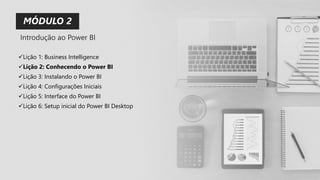 ✓Lição 1: Business Intelligence
✓Lição 2: Conhecendo o Power BI
✓Lição 3: Instalando o Power BI
✓Lição 4: Configurações Iniciais
✓Lição 5: Interface do Power BI
✓Lição 6: Setup inicial do Power BI Desktop
MÓDULO 2
Introdução ao Power BI
 