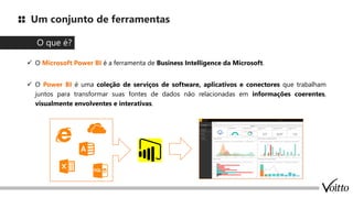 Um conjunto de ferramentas
✓ O Microsoft Power BI é a ferramenta de Business Intelligence da Microsoft.
✓ O Power BI é uma coleção de serviços de software, aplicativos e conectores que trabalham
juntos para transformar suas fontes de dados não relacionadas em informações coerentes,
visualmente envolventes e interativas.
O que é?
 