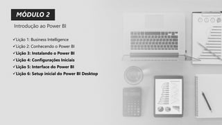✓Lição 1: Business Intelligence
✓Lição 2: Conhecendo o Power BI
✓Lição 3: Instalando o Power BI
✓Lição 4: Configurações Iniciais
✓Lição 5: Interface do Power BI
✓Lição 6: Setup inicial do Power BI Desktop
MÓDULO 2
Introdução ao Power BI
 