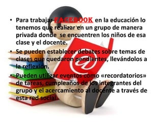 • Para trabajar FaceBOOk en la educación lo
tenemos que realizar en un grupo de manera
privada donde se encuentren los niños de esa
clase y el docente.
• Se pueden establecer debates sobre temas de
clases que quedaron pendientes, llevándolos a
la reflexión.
• Pueden utilizar eventos como «recordatorios»
de tareas, cumpleaños de los integrantes del
grupo y el acercamiento al docente a través de
esta red social
 