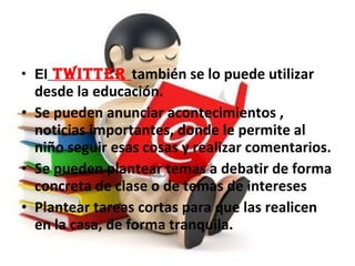 • El TwiTTer también se lo puede utilizar
desde la educación.
• Se pueden anunciar acontecimientos ,
noticias importantes, donde le permite al
niño seguir esas cosas y realizar comentarios.
• Se pueden plantear temas a debatir de forma
concreta de clase o de temas de intereses
• Plantear tareas cortas para que las realicen
en la casa, de forma tranquila.
 