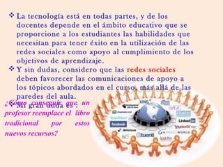  La tecnología está en todas partes, y de los
docentes depende en el ámbito educativo que se
proporcione a los estudiantes las habilidades que
necesitan para tener éxito en la utilización de las
redes sociales como apoyo al cumplimiento de los
objetivos de aprendizaje.
 Y sin dudas, considero que las redes sociales
deben favorecer las comunicaciones de apoyo a
los tópicos abordados en el curso, más allá de las
paredes del aula.
 Mi gran duda es :¿Cómo conseguir que un
profesor reemplace el libro
tradicional por estos
nuevos recursos?
 