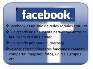 Facebook es un sitio de redes sociales gratuito
Fue creado originalmente para estudiantes de
la Universidad de Harvard.
Fue creado por Mark Zuckerberg
Se encuentran diferentes funciones: chatear,
compartir imágenes, fotos, unirse a grupos
etc..
 
