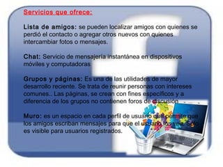 Servicios que ofrece:
Lista de amigos: se pueden localizar amigos con quienes se
perdió el contacto o agregar otros nuevos con quienes
intercambiar fotos o mensajes.
Chat: Servicio de mensajería instantánea en dispositivos
móviles y computadoras
Grupos y páginas: Es una de las utilidades de mayor
desarrollo reciente. Se trata de reunir personas con intereses
comunes.. Las páginas, se crean con fines específicos y a
diferencia de los grupos no contienen foros de discusión
Muro: es un espacio en cada perfil de usuario que permite que
los amigos escriban mensajes para que el usuario los vea. Sólo
es visible para usuarios registrados.
 