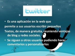 • Es una aplicación en la web que
permite a sus usuarios escribir pequeños
Textos, de manera gratuita, reuniendo ventajas
de blog y redes sociales.
• Se siguen a otros usuarios pudiendo hacer
comentarios y personalizarlos
 