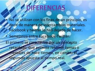 • No se utilizan con los fines de un principio, es
decir de manera de intercambias materiales.
Facebook y twitter lo han dejado de hacer.
• Semejanza entre Facebook-Twitter:
El primero se caracteriza por un concepto
retardado que permite retomar temas o
mensajes de hace tiempo, en cambio el
segumdo apuesta al tiempo real.
 