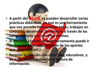 • A partir del BLOG se pueden desarrollar varias
prácticas didácticas, ya que es una herramienta
que nos permite intercambiar ideas, trabajos en
conjunto, desarrollar la escritura a través de las
computadores y el uso a las mismas.
• El docente a través de esta herramienta puede ir
evaluando a los niños a través de los aportes
que ellos realicen.
• Permitir la relación con otros blog educativos, y
de esta manera potenciar la lectura de
información.
 