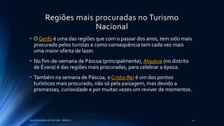 Regiões mais procuradas no Turismo
Nacional
Escola Secundária de Vila Verde - Módulo 2 15
• O Gerês é uma das regiões que com o passar dos anos, tem sido mais
procurado pelos turistas e como consequência tem cada vez mais
uma maior oferta de lazer.
• No fim-de-semana de Páscoa (principalmente), Alqueva (no distrito
de Évora) é das regiões mais procuradas, para celebrar a época.
• Também na semana de Páscoa, o Cristo-Rei é um dos pontos
turísticos mais procurado, não só pela paisagem, mas devido a
promessas, curiosidade e por muitas vezes um reviver de momentos.
 