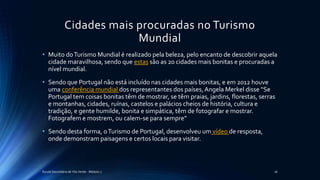 Cidades mais procuradas no Turismo
Mundial
• Muito doTurismo Mundial é realizado pela beleza, pelo encanto de descobrir aquela
cidade maravilhosa, sendo que estas são as 20 cidades mais bonitas e procuradas a
nível mundial.
• Sendo que Portugal não está incluído nas cidades mais bonitas, e em 2012 houve
uma conferência mundial dos representantes dos países,Angela Merkel disse “Se
Portugal tem coisas bonitas têm de mostrar, se têm praias, jardins, florestas, serras
e montanhas, cidades, ruínas, castelos e palácios cheios de história, cultura e
tradição, e gente humilde, bonita e simpática, têm de fotografar e mostrar.
Fotografem e mostrem, ou calem-se para sempre”
• Sendo desta forma, oTurismo de Portugal, desenvolveu um vídeo de resposta,
onde demonstram paisagens e certos locais para visitar.
Escola Secundária de Vila Verde - Módulo 2 16
 