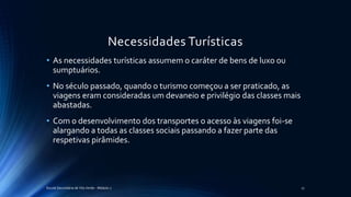 Necessidades Turísticas
• As necessidades turísticas assumem o caráter de bens de luxo ou
sumptuários.
• No século passado, quando o turismo começou a ser praticado, as
viagens eram consideradas um devaneio e privilégio das classes mais
abastadas.
• Com o desenvolvimento dos transportes o acesso às viagens foi-se
alargando a todas as classes sociais passando a fazer parte das
respetivas pirâmides.
Escola Secundária de Vila Verde - Módulo 2 17
 