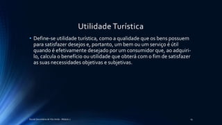 Utilidade Turística
• Define-se utilidade turística, como a qualidade que os bens possuem
para satisfazer desejos e, portanto, um bem ou um serviço é útil
quando é efetivamente desejado por um consumidor que, ao adquiri-
lo, calcula o benefício ou utilidade que obterá com o fim de satisfazer
as suas necessidades objetivas e subjetivas.
Escola Secundária de Vila Verde - Módulo 2 19
 