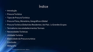 Índice
• Introdução
• ProcuraTurística
• Tipos de ProcuraTurística
• Procura Física, Monetária, Geográfica e Global
• ProcuraTurística Global dos Residentes / do País / 2 Grandes Grupos
• Termalismo nos estabelecimentosTermais
• NecessidadesTurísticas
• UtilidadeTurística
• Elasticidade da Procura turística
• Conclusão
• Webgrafia
Escola Secundária de Vila Verde - Módulo 2 2
 
