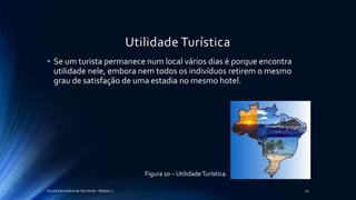 Utilidade Turística
• Se um turista permanece num local vários dias é porque encontra
utilidade nele, embora nem todos os indivíduos retirem o mesmo
grau de satisfação de uma estadia no mesmo hotel.
Escola Secundária de Vila Verde - Módulo 2 20
Figura 10 – UtilidadeTurística.
 