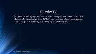 Introdução
• Este trabalho foi proposto pelo professor Miguel Monteiro, no âmbito
do módulo 2 da disciplina deTIAT. Iremos abordar alguns aspetos que
remetem para o módulo, tais como a procura turística.
Escola Secundária de Vila Verde - Módulo 2 3
 