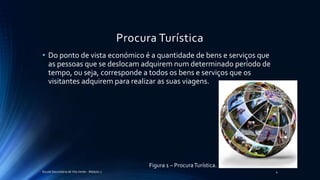 Procura Turística
• Do ponto de vista económico é a quantidade de bens e serviços que
as pessoas que se deslocam adquirem num determinado período de
tempo, ou seja, corresponde a todos os bens e serviços que os
visitantes adquirem para realizar as suas viagens.
Figura 1 – ProcuraTurística.
Escola Secundária de Vila Verde - Módulo 2 4
 