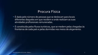 Procura Física
• É dada pelo número de pessoas que se deslocam para locais
diferentes daqueles em que residem e onde realizam as suas
atividades profissionais remuneradas.
• É constituída pelos fluxos turísticos, que se medem pelas chegadas às
fronteiras de cada país e pelas dormidas nos meios de alojamento.
Escola Secundária de Vila Verde - Módulo 2 6
 