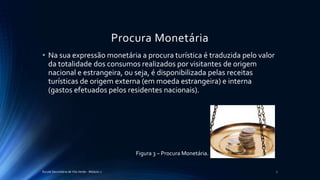 Procura Monetária
• Na sua expressão monetária a procura turística é traduzida pelo valor
da totalidade dos consumos realizados por visitantes de origem
nacional e estrangeira, ou seja, é disponibilizada pelas receitas
turísticas de origem externa (em moeda estrangeira) e interna
(gastos efetuados pelos residentes nacionais).
Escola Secundária de Vila Verde - Módulo 2 7
Figura 3 – Procura Monetária.
 